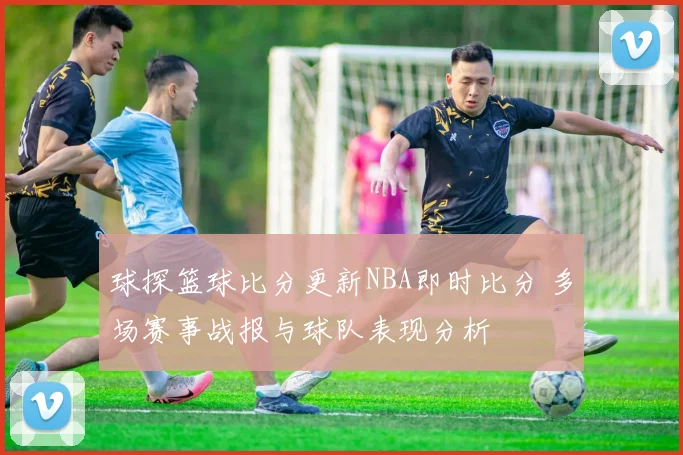 球探篮球比分更新NBA即时比分 多场赛事战报与球队表现分析