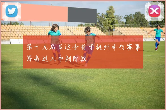 第十九届亚运会将于杭州举行赛事筹备进入冲刺阶段