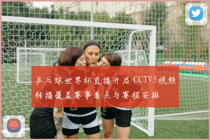 乒乓球世界杯直播开启 CCTV5视频转播覆盖赛事看点与赛程安排