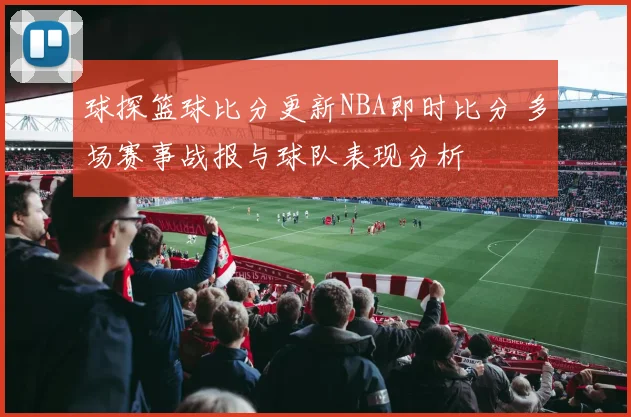 球探篮球比分更新NBA即时比分 多场赛事战报与球队表现分析