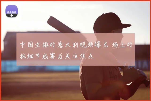 中国女排对意大利视频曝光 场上对抗细节成赛后关注焦点