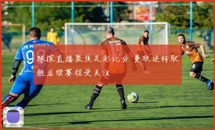 球探直播聚焦足彩比分 曼联逆转取胜后续赛程受关注
