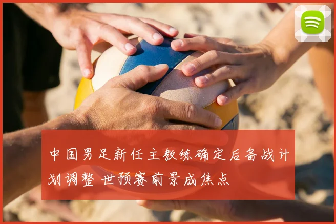 中国男足新任主教练确定后备战计划调整 世预赛前景成焦点
