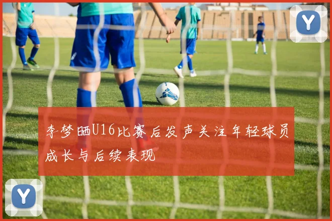李梦晒U16比赛后发声关注年轻球员成长与后续表现