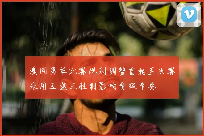 澳网男单比赛规则调整首轮至决赛采用五盘三胜制影响晋级节奏
