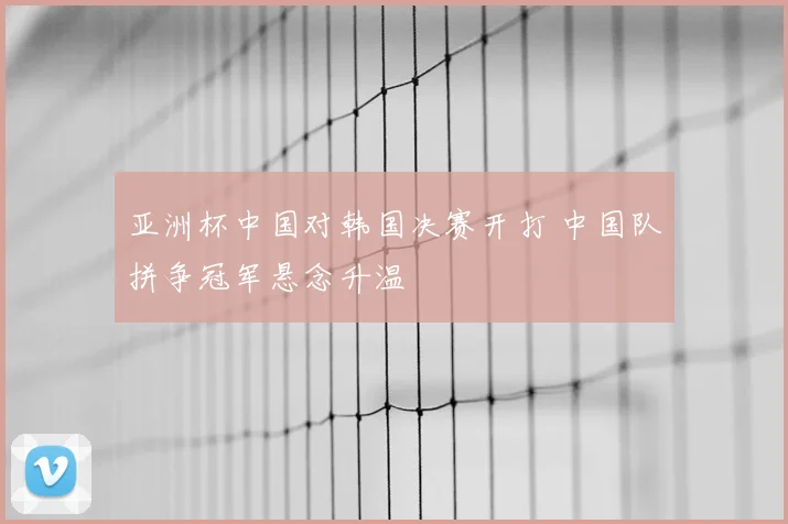 亚洲杯中国对韩国决赛开打 中国队拼争冠军悬念升温