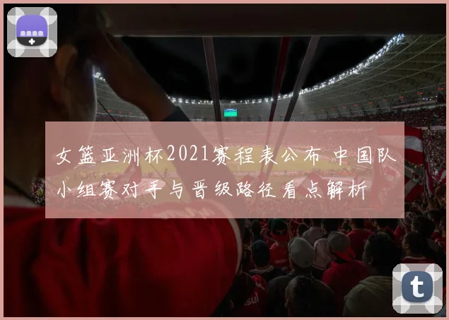 女篮亚洲杯2021赛程表公布 中国队小组赛对手与晋级路径看点解析