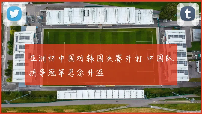 亚洲杯中国对韩国决赛开打 中国队拼争冠军悬念升温