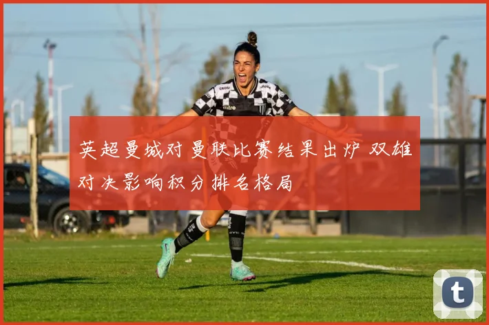 英超曼城对曼联比赛结果出炉 双雄对决影响积分排名格局