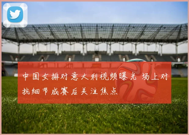 中国女排对意大利视频曝光 场上对抗细节成赛后关注焦点