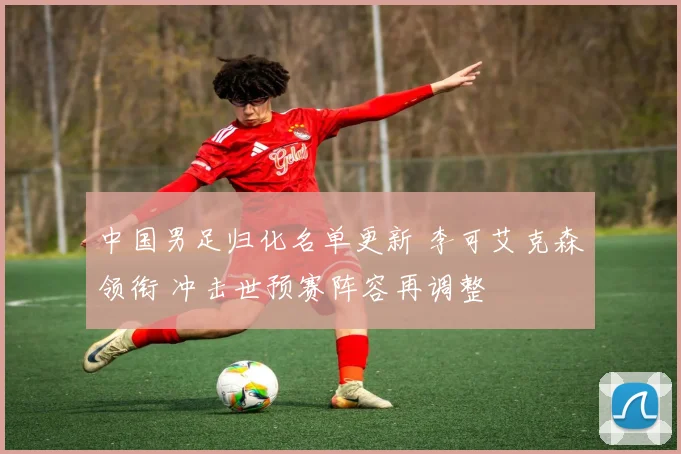 中国男足归化名单更新 李可艾克森领衔 冲击世预赛阵容再调整