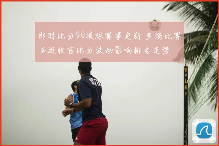 即时比分90滚球赛事更新 多场比赛临近收官比分波动影响排名走势