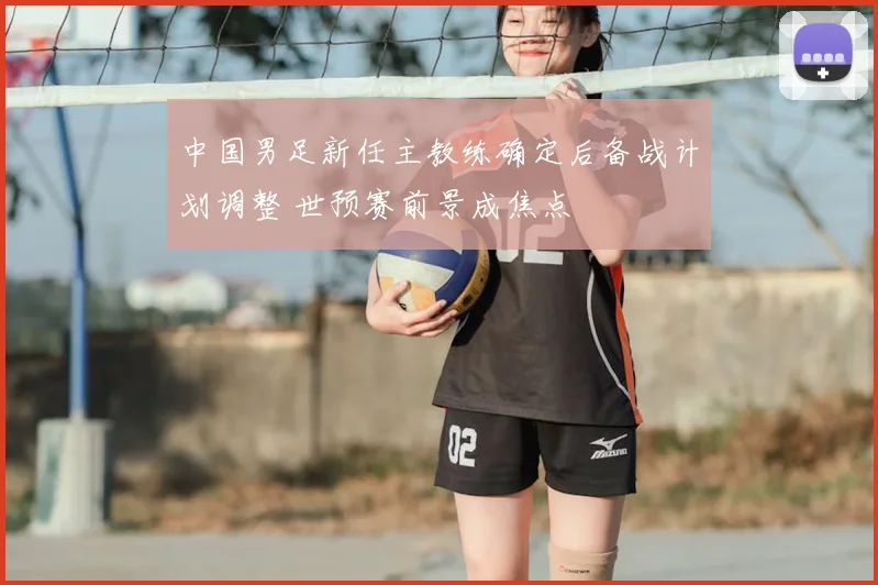 中国男足新任主教练确定后备战计划调整 世预赛前景成焦点