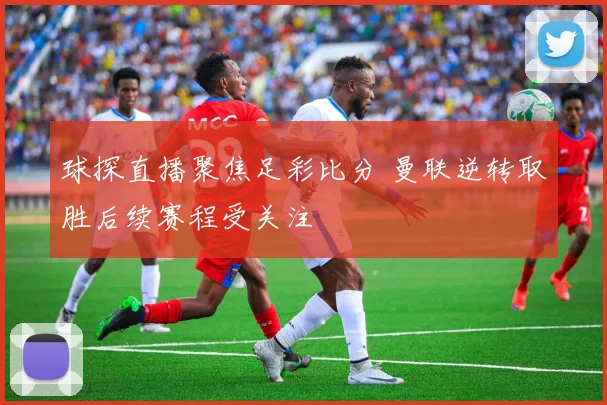 球探直播聚焦足彩比分 曼联逆转取胜后续赛程受关注