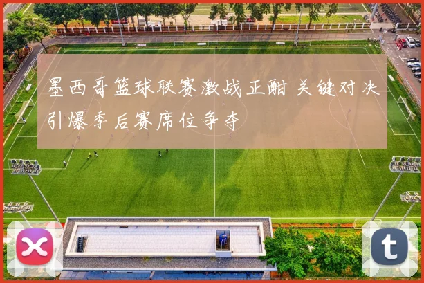 墨西哥篮球联赛激战正酣 关键对决引爆季后赛席位争夺