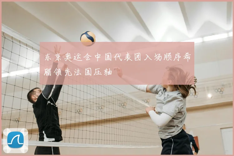 东京奥运会中国代表团入场顺序希腊领先法国压轴