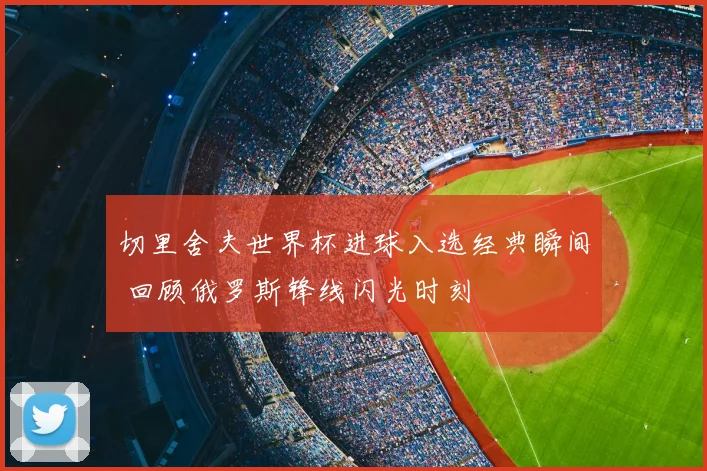 切里舍夫世界杯进球入选经典瞬间 回顾俄罗斯锋线闪光时刻