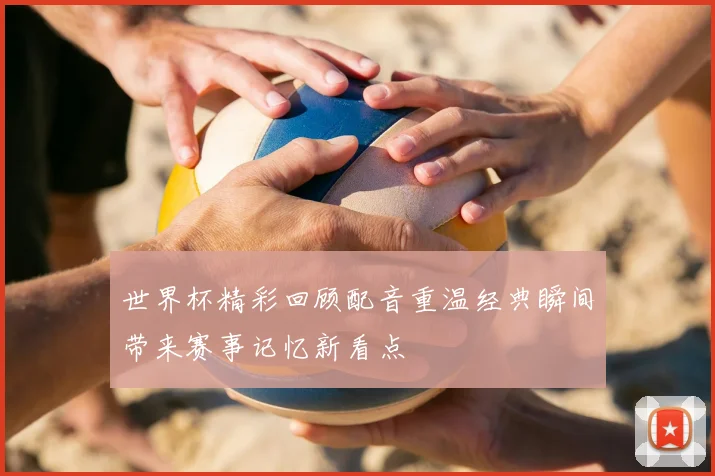 世界杯精彩回顾配音重温经典瞬间带来赛事记忆新看点