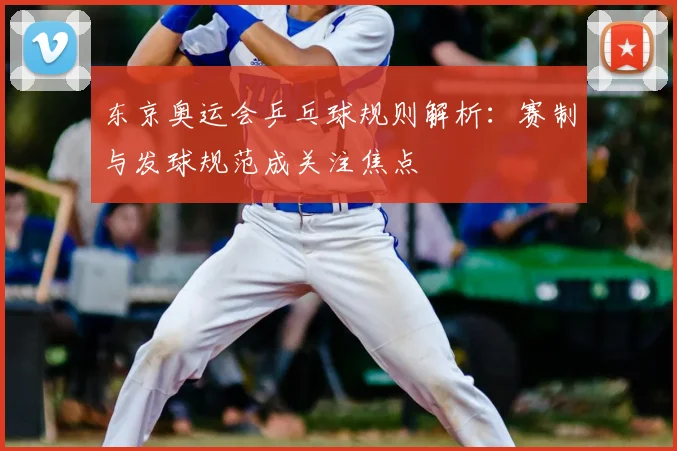 东京奥运会乒乓球规则解析：赛制与发球规范成关注焦点