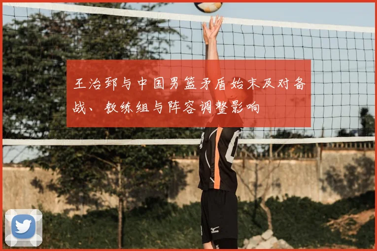 王治郅与中国男篮矛盾始末及对备战、教练组与阵容调整影响