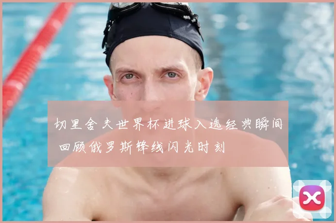 切里舍夫世界杯进球入选经典瞬间 回顾俄罗斯锋线闪光时刻