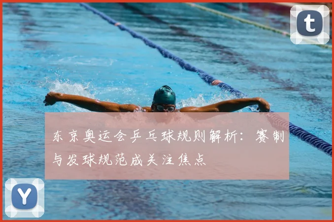 东京奥运会乒乓球规则解析:赛制与发球规范成关注焦点