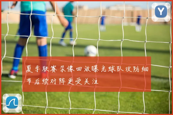 夏季联赛录像回放曝光球队攻防细节后续对阵更受关注