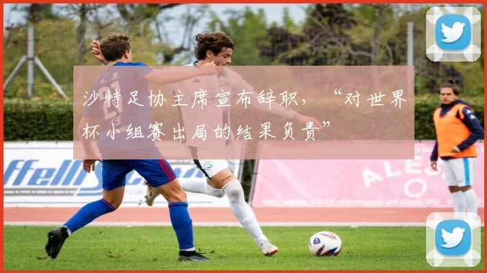 沙特足协主席宣布辞职,“对世界杯小组赛出局的结果负责”