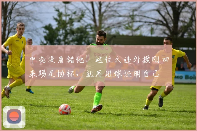 申花没看错他!这位久违外援刚回来踢足协杯,就用进球证明自己