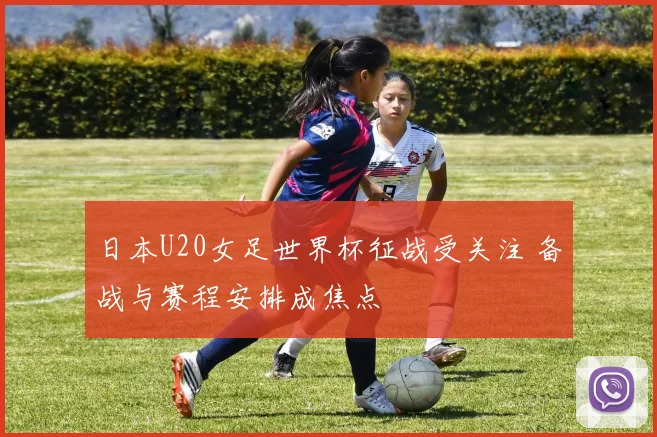 日本U20女足世界杯征战受关注 备战与赛程安排成焦点