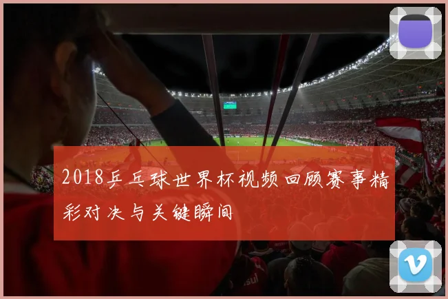 2018乒乓球世界杯视频回顾赛事精彩对决与关键瞬间