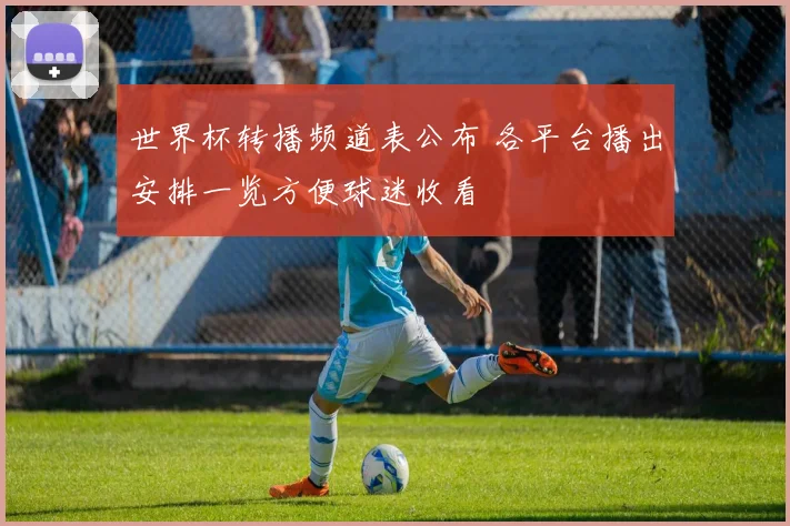 世界杯转播频道表公布 各平台播出安排一览方便球迷收看