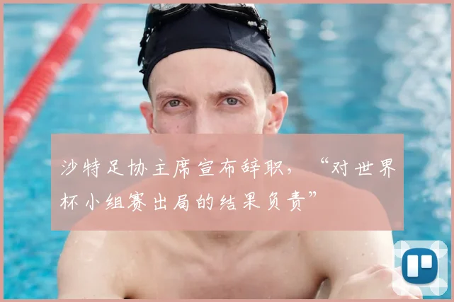 沙特足协主席宣布辞职,“对世界杯小组赛出局的结果负责”