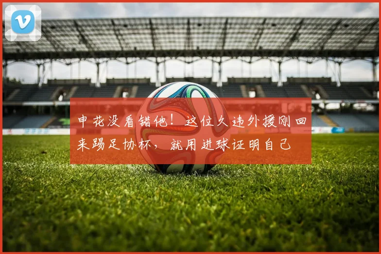 申花没看错他!这位久违外援刚回来踢足协杯,就用进球证明自己