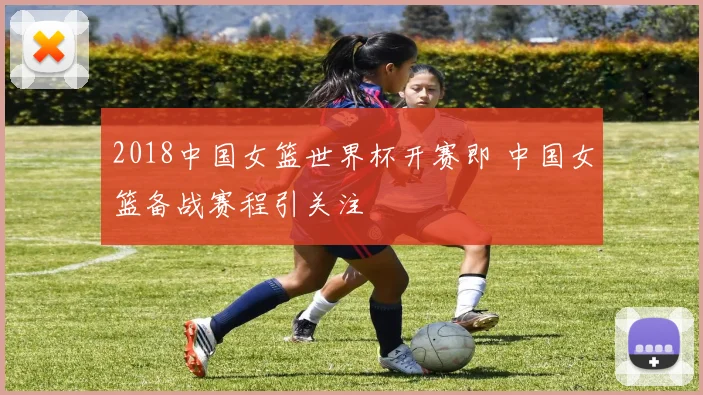 2018中国女篮世界杯开赛即 中国女篮备战赛程引关注