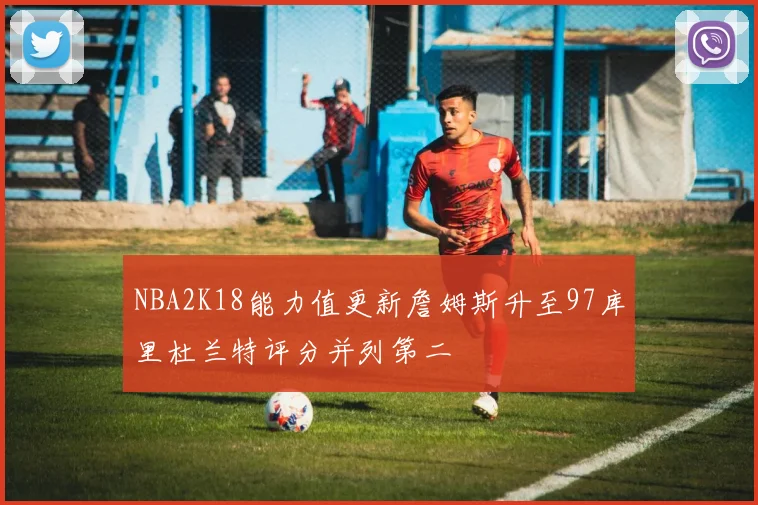 NBA2K18能力值更新詹姆斯升至97库里杜兰特评分并列第二