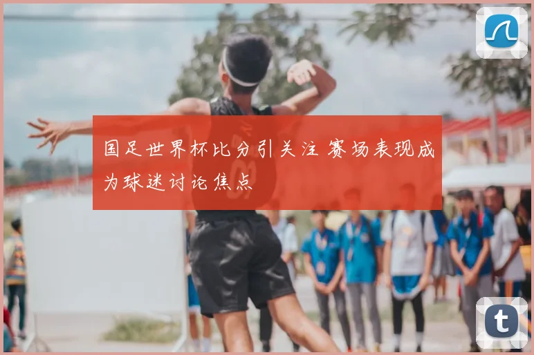 国足世界杯比分引关注 赛场表现成为球迷讨论焦点
